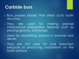 Carbide burs
 Burs possess blades that shear (cut) tooth
structure.
 They are used for making precise
intracoronal preparation features such as
placing groove, and boxes.
 Used for smoothing surface in enamel and
dentin
 They are not used for bulk reduction
because to producing undulations on the
tooth surface
 
