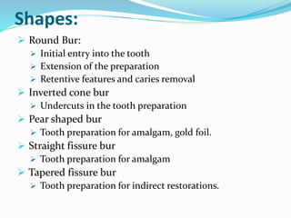 Shapes:
 Round Bur:
 Initial entry into the tooth
 Extension of the preparation
 Retentive features and caries removal
 Inverted cone bur
 Undercuts in the tooth preparation
 Pear shaped bur
 Tooth preparation for amalgam, gold foil.
 Straight fissure bur
 Tooth preparation for amalgam
 Tapered fissure bur
 Tooth preparation for indirect restorations.
 