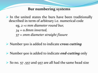 Bur numbering systems
 In the united states the burs have been traditionally
described in term of arbitrary i.e. numerical code
eg, 2 =1 mm diameter round bur,
34 = 0.8mm inverted,
57 = 1mm diameter straight fissure
 Number 500 is added to indicate cross cutting
 Number 900 is added to indicate end-cutting only
 So no. 57 ,557 and 957 are all had the same head size
 