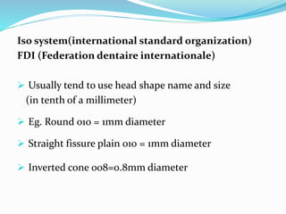 Iso system(international standard organization)
FDI (Federation dentaire internationale)
 Usually tend to use head shape name and size
(in tenth of a millimeter)
 Eg. Round 010 = 1mm diameter
 Straight fissure plain 010 = 1mm diameter
 Inverted cone 008=0.8mm diameter
 