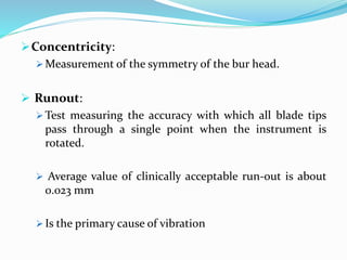 Concentricity:
 Measurement of the symmetry of the bur head.
 Runout:
 Test measuring the accuracy with which all blade tips
pass through a single point when the instrument is
rotated.
 Average value of clinically acceptable run-out is about
0.023 mm
 Is the primary cause of vibration
 