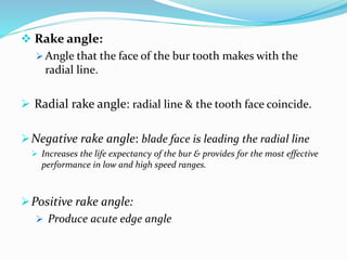  Rake angle:
 Angle that the face of the bur tooth makes with the
radial line.
 Radial rake angle: radial line & the tooth face coincide.
Negative rake angle: blade face is leading the radial line
 Increases the life expectancy of the bur & provides for the most effective
performance in low and high speed ranges.
Positive rake angle:
 Produce acute edge angle
 