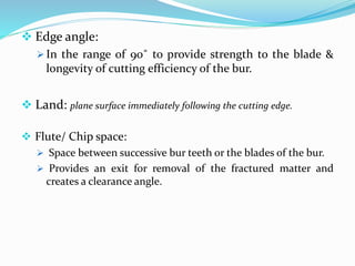  Edge angle:
 In the range of 90˚ to provide strength to the blade &
longevity of cutting efficiency of the bur.
 Land: plane surface immediately following the cutting edge.
 Flute/ Chip space:
 Space between successive bur teeth or the blades of the bur.
 Provides an exit for removal of the fractured matter and
creates a clearance angle.
 