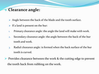  Clearance angle:
 Angle between the back of the blade and the tooth surface.
 If a land is present on the bur:
1. Primary clearance angle: the angle the land will make with work.
2. Secondary clearance angle: the angle between the back of the bur
tooth and work.
3. Radial clearance angle: is formed when the back surface of the bur
tooth is curved.
 Provides clearance between the work & the cutting edge to prevent
the tooth back from rubbing on the work.
 