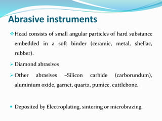 Abrasive instruments
Head consists of small angular particles of hard substance
embedded in a soft binder (ceramic, metal, shellac,
rubber).
 Diamond abrasives
 Other abrasives –Silicon carbide (carborundum),
aluminium oxide, garnet, quartz, pumice, cuttlebone.
 Deposited by Electroplating, sintering or microbrazing.
 