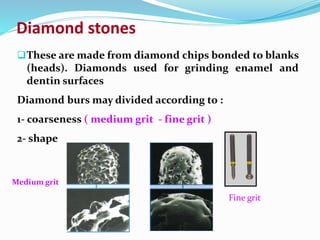 These are made from diamond chips bonded to blanks
(heads). Diamonds used for grinding enamel and
dentin surfaces
Diamond burs may divided according to :
1- coarseness ( medium grit - fine grit )
2- shape
Diamond stones
Medium grit
Fine grit
 