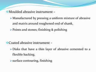 Moulded abrasive instrument –
 Manufactured by pressing a uniform mixture of abrasive
and matrix around roughened end of shank,
 Points and stones; finishing & polishing
Coated abrasive instrument –
 Disks that have a thin layer of abrasive cemented to a
flexible backing.
 surface contouring, finishing
 