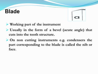 Blade
 Working part of the instrument
 Usually in the form of a bevel (acute angle) that
cuts into the tooth structure.
 On non cutting instruments e.g. condensers the
part corresponding to the blade is called the nib or
face.
 