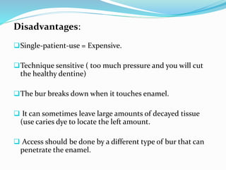Disadvantages:
Single-patient-use = Expensive.
Technique sensitive ( too much pressure and you will cut
the healthy dentine)
The bur breaks down when it touches enamel.
 It can sometimes leave large amounts of decayed tissue
(use caries dye to locate the left amount.
 Access should be done by a different type of bur that can
penetrate the enamel.
 
