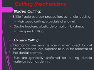 Cutting Mechanisms
 Bladed Cutting:
 Brittle fracture: crack production, by tensile loading.
 High speed cutting, especially of enamel
 Ductile fracture: plastic deformation, by shear.
 Low speed cutting.
 Abrasive Cutting:
 Diamonds are most efficient when used to cut
brittle materials, are superior to burs for removal of
the dental enamel.
 Burs are generally preferred for cutting ductile
materials such as dentin.
 