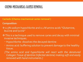 CHEMO-MECHANICAL CARIES REMOVAL
Carisolv (Chemo‐mechanical caries removal )
Composition:
 0.5% sodium hypochlorite and 0.1 M amino acids “Glutamine,
leucine and lycine”
This is a technique used to remove caries and decay with minimal
invasive techniques.
 Hypochlorite: dissolves the decayed dentine
 Amino acid: buffering solution to prevent damage to the healthy
tissue.
[The amino acid and hypochlorite will react with the denatured
Collagen Tissue of dentine (Infected dentine) making soft and easily
removed with hand instruments.]
 
