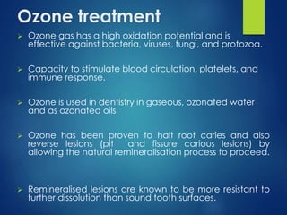 Ozone treatment
 Ozone gas has a high oxidation potential and is
effective against bacteria, viruses, fungi, and protozoa.
 Capacity to stimulate blood circulation, platelets, and
immune response.
 Ozone is used in dentistry in gaseous, ozonated water
and as ozonated oils
 Ozone has been proven to halt root caries and also
reverse lesions (pit and fissure carious lesions) by
allowing the natural remineralisation process to proceed.
 Remineralised lesions are known to be more resistant to
further dissolution than sound tooth surfaces.
 
