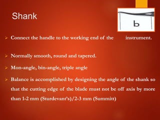 Shank
 Connect the handle to the working end of the instrument.
 Normally smooth, round and tapered.
 Mon-angle, bin-angle, triple angle
 Balance is accomplished by designing the angle of the shank so
that the cutting edge of the blade must not be off axis by more
than 1-2 mm (Sturdevant’s)/2-3 mm (Summitt)
 