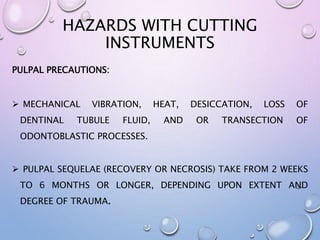HAZARDS WITH CUTTING
INSTRUMENTS
PULPAL PRECAUTIONS:
 MECHANICAL VIBRATION, HEAT, DESICCATION, LOSS OF
DENTINAL TUBULE FLUID, AND OR TRANSECTION OF
ODONTOBLASTIC PROCESSES.
 PULPAL SEQUELAE (RECOVERY OR NECROSIS) TAKE FROM 2 WEEKS
TO 6 MONTHS OR LONGER, DEPENDING UPON EXTENT AND
DEGREE OF TRAUMA.
 