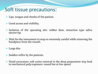 Soft tissue precautions:
 Lips, tongue and cheeks of the patient.
 Good access and visibility.
 Isolation of the operating site: rubber dam, retraction type saliva
ejector tip.
 Wait for the instrument to stop or extremely careful while removing the
handpiece from the mouth.
 Large disc
 Sudden reflex by the patients.
 Hand excavators: soft caries removal in the deep preparation may lead
to mechanical pulp exposure: round bur at low speed.
 