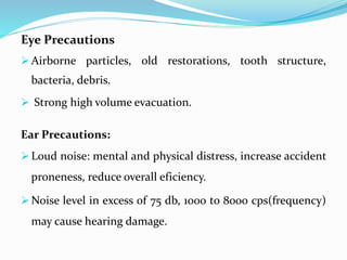 Eye Precautions
 Airborne particles, old restorations, tooth structure,
bacteria, debris.
 Strong high volume evacuation.
Ear Precautions:
 Loud noise: mental and physical distress, increase accident
proneness, reduce overall eficiency.
 Noise level in excess of 75 db, 1000 to 8000 cps(frequency)
may cause hearing damage.
 
