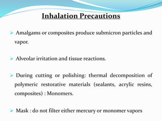 Inhalation Precautions
 Amalgams or composites produce submicron particles and
vapor.
 Alveolar irritation and tissue reactions.
 During cutting or polishing: thermal decomposition of
polymeric restorative materials (sealants, acrylic resins,
composites) : Monomers.
 Mask : do not filter either mercury or monomer vapors
 