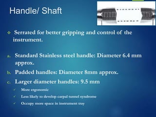 Handle/ Shaft
 Serrated for better gripping and control of the
instrument.
a. Standard Stainless steel handle: Diameter 6.4 mm
approx.
b. Padded handles: Diameter 8mm approx.
c. Larger diameter handles: 9.5 mm
 More ergonomic
 Less likely to develop carpal tunnel syndrome
 Occupy more space in instrument tray
 