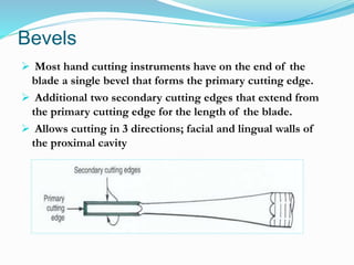 Bevels
 Most hand cutting instruments have on the end of the
blade a single bevel that forms the primary cutting edge.
 Additional two secondary cutting edges that extend from
the primary cutting edge for the length of the blade.
 Allows cutting in 3 directions; facial and lingual walls of
the proximal cavity
 
