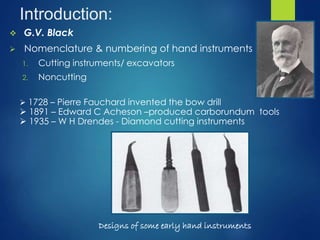 Introduction:
 G.V. Black
 Nomenclature & numbering of hand instruments
1. Cutting instruments/ excavators
2. Noncutting
Designs of some early hand instruments
 1728 – Pierre Fauchard invented the bow drill
 1891 – Edward C Acheson –produced carborundum tools
 1935 – W H Drendes - Diamond cutting instruments
 