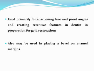 Used primarily for sharpening line and point angles
and creating retentive features in dentin in
preparation for gold restorations
 Also may be used in placing a bevel on enamel
margins
 
