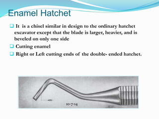 Enamel Hatchet
 It is a chisel similar in design to the ordinary hatchet
excavator except that the blade is larger, heavier, and is
beveled on only one side
 Cutting enamel
 Right or Left cutting ends of the double- ended hatchet.
10-7-14
 