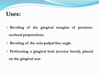 Uses:
 Beveling of the gingival margins of proximo-
occlusal preparations.
 Beveling of the axio-pulpal line angle
 Performing a gingival lock (reverse bevel), placed
on the gingival seat
 