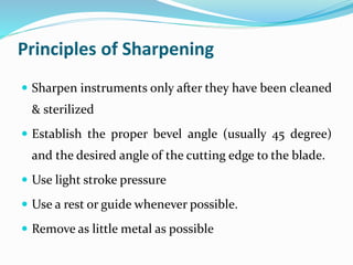 Principles of Sharpening
 Sharpen instruments only after they have been cleaned
& sterilized
 Establish the proper bevel angle (usually 45 degree)
and the desired angle of the cutting edge to the blade.
 Use light stroke pressure
 Use a rest or guide whenever possible.
 Remove as little metal as possible
 
