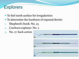 Explorers
 To feel tooth surface for irregularities
 To determine the hardness of exposed dentin
1. Shepherd’s hook: No. 23
2. Cowhorn explorer: No. 2
3. No. 17: back action
 