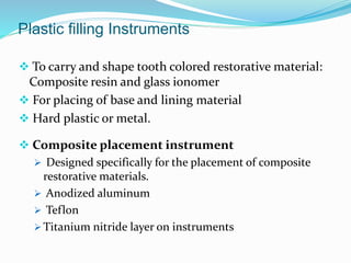 Plastic filling Instruments
 To carry and shape tooth colored restorative material:
Composite resin and glass ionomer
 For placing of base and lining material
 Hard plastic or metal.
 Composite placement instrument
 Designed specifically for the placement of composite
restorative materials.
 Anodized aluminum
 Teflon
 Titanium nitride layer on instruments
 