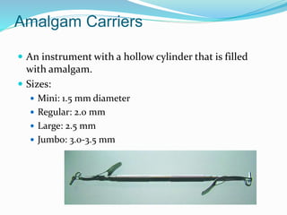 Amalgam Carriers
 An instrument with a hollow cylinder that is filled
with amalgam.
 Sizes:
 Mini: 1.5 mm diameter
 Regular: 2.0 mm
 Large: 2.5 mm
 Jumbo: 3.0-3.5 mm
 