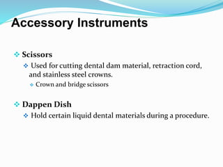 Accessory Instruments
 Scissors
 Used for cutting dental dam material, retraction cord,
and stainless steel crowns.
 Crown and bridge scissors
 Dappen Dish
 Hold certain liquid dental materials during a procedure.
 