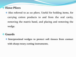  Howe Pliers
 Also referred to as 110 pliers. Useful for holding items, for
carrying cotton products to and from the oral cavity,
removing the matrix band, and placing and removing the
wedge.
 Guards
 Interproximal wedges to protect soft tissues from contact
with sharp rotary cutting instruments.
 
