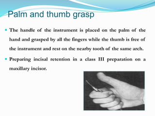 Palm and thumb grasp
 The handle of the instrument is placed on the palm of the
hand and grasped by all the fingers while the thumb is free of
the instrument and rest on the nearby tooth of the same arch.
 Preparing incisal retention in a class III preparation on a
maxillary incisor.
 
