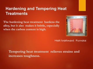 Hardening and Tempering Heat
Treatments
Heat treatment Furnace
The hardening heat treatment hardens the
alloy, but it also makes it brittle, especially
when the carbon content is high.
Tempering heat treatment relieves strains and
increases toughness.
 