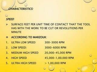 CHARACTERISTICS:
SPEED
 SURFACE FEET PER UNIT TIME OF CONTACT THAT THE TOOL
HAS WITH THE WORK TO BE CUT OR REVOLUTIONS PER
MINUTE
 ACCORDING TO MARZOUK:
1. ULTRA LOW SPEED: 300-3000 RPM
2. LOW SPEED: 3000-6000 RPM
3. MEDIUM HIGH SPEED 20,000-45,000 RPM
4. HIGH SPEED 45,000-1,00,000 RPM
5. ULTRA HIGH SPEED > 1,00,000 RPM
 