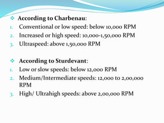 According to Charbenau:
1. Conventional or low speed: below 10,000 RPM
2. Increased or high speed: 10,000-1,50,000 RPM
3. Ultraspeed: above 1,50,000 RPM
 According to Sturdevant:
1. Low or slow speeds: below 12,000 RPM
2. Medium/Intermediate speeds: 12,000 to 2,00,000
RPM
3. High/ Ultrahigh speeds: above 2,00,000 RPM
 