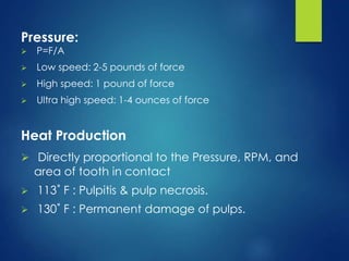 Pressure:
 P=F/A
 Low speed: 2-5 pounds of force
 High speed: 1 pound of force
 Ultra high speed: 1-4 ounces of force
Heat Production
 Directly proportional to the Pressure, RPM, and
area of tooth in contact
 113˚ F : Pulpitis & pulp necrosis.
 130˚ F : Permanent damage of pulps.
 