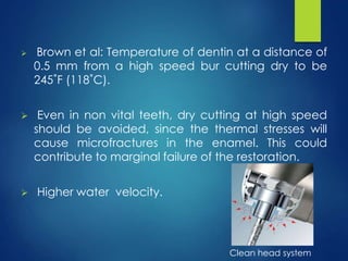 Brown et al: Temperature of dentin at a distance of
0.5 mm from a high speed bur cutting dry to be
245˚F (118˚C).
 Even in non vital teeth, dry cutting at high speed
should be avoided, since the thermal stresses will
cause microfractures in the enamel. This could
contribute to marginal failure of the restoration.
 Higher water velocity.
Clean head system
 