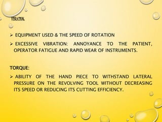 VIBRATION:
 EQUIPMENT USED & THE SPEED OF ROTATION
 EXCESSIVE VIBRATION: ANNOYANCE TO THE PATIENT,
OPERATOR FATIGUE AND RAPID WEAR OF INSTRUMENTS.
TORQUE:
 ABILITY OF THE HAND PIECE TO WITHSTAND LATERAL
PRESSURE ON THE REVOLVING TOOL WITHOUT DECREASING
ITS SPEED OR REDUCING ITS CUTTING EFFICIENCY.
 