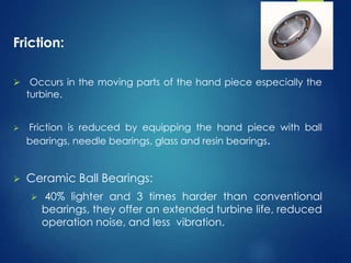 Friction:
 Occurs in the moving parts of the hand piece especially the
turbine.
 Friction is reduced by equipping the hand piece with ball
bearings, needle bearings, glass and resin bearings.
 Ceramic Ball Bearings:
 40% lighter and 3 times harder than conventional
bearings, they offer an extended turbine life, reduced
operation noise, and less vibration.
 