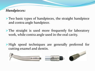 Handpieces:
Two basic types of handpieces, the straight handpiece
and contra angle handpiece.
The straight is used more frequently for laboratory
work, while contra angle used in the oral cavity.
High speed techniques are generally preferred for
cutting enamel and dentin.
 