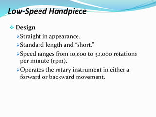 Low-Speed Handpiece
 Design
Straight in appearance.
Standard length and “short.”
Speed ranges from 10,000 to 30,000 rotations
per minute (rpm).
Operates the rotary instrument in either a
forward or backward movement.
 
