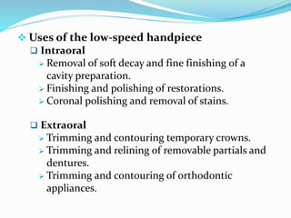  Uses of the low-speed handpiece
 Intraoral
 Removal of soft decay and fine finishing of a
cavity preparation.
 Finishing and polishing of restorations.
 Coronal polishing and removal of stains.
 Extraoral
 Trimming and contouring temporary crowns.
 Trimming and relining of removable partials and
dentures.
 Trimming and contouring of orthodontic
appliances.
 