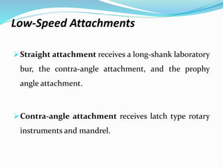 Low-Speed Attachments
Straight attachment receives a long-shank laboratory
bur, the contra-angle attachment, and the prophy
angle attachment.
Contra-angle attachment receives latch type rotary
instruments and mandrel.
 