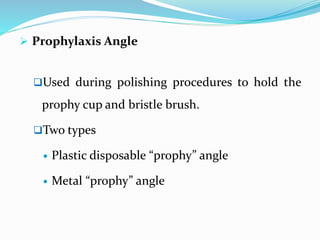  Prophylaxis Angle
Used during polishing procedures to hold the
prophy cup and bristle brush.
Two types
 Plastic disposable “prophy” angle
 Metal “prophy” angle
 