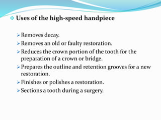  Uses of the high-speed handpiece
Removes decay.
Removes an old or faulty restoration.
Reduces the crown portion of the tooth for the
preparation of a crown or bridge.
Prepares the outline and retention grooves for a new
restoration.
Finishes or polishes a restoration.
Sections a tooth during a surgery.
 