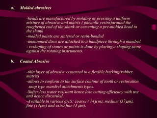 a. Molded abrasives
-heads are manufactured by molding or pressing a uniform
mixture of abrasive and matrix ( phenolic resins)around the
roughened end of the shank or cementing a pre-molded head to
the shank
-molded points are sintered or resin-bonded
-unmounted discs are attached to a handpiece through a mandrel
- reshaping of stones or points is done by placing a shaping stone
against the rotating instruments.
b. Coated Abrasive
-thin layer of abrasive cemented to a flexible backing(rubber
matrix)
-allows to conform to the surface contour of tooth or restoration
snap type mandrel attachments types.
-Softer less water resistant hence lose cutting efficiency with use
and hence discarded.
-Available in various grits: coarse ( 74 m), medium (37m),
fine (13m) and extra fine (3 m).
 