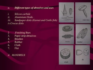 c. Different types of abrasives and uses
i. Silicon carbide
ii. Aluminium Oxide.
iii. Sandpaper disks (Garnet and Cuttle fish)
iv.Crocus disks
2 .Finishing Burs
3. Paper strip abrasives
4. Brushes
5. Rubber
6. Cloth
7. Flet
d. MANDRELS
 