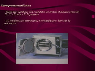 Steam pressure sterilization
- Moist heat denatures and coagulates the protein of a micro organism
121C - 20 min. - 15 lb pressure.
- All stainless steel instruments, most hand pieces, burs can be
autoclaved
 
